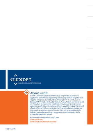 About luxoft
Luxoft, a principal subsidiary of IBS Group, is a provider of advanced
application and software engineering outsourcing services for global and
regional enterprises. Luxoft builds partnerships with its clients, such as
Boeing, IBM, Deutsche Bank, UBS, Harman, Avaya, Alstom, and Sabre, based
on the culture of engineering excellence, innovation, and deep domain
expertise. Luxoft offers international delivery capability through its network
of state-of-the-art delivery centers in North America, Eastern Europe, and
Asia. Luxoft`s customers benefit from the right mix of technology skills,
industry knowledge, proprietary processes and methodologies, and a
choice of engagement models.
For more information about Luxoft, visit
www.luxoft.com
www.luxoft.com/financial-services/
© 2012 Luxoft
 