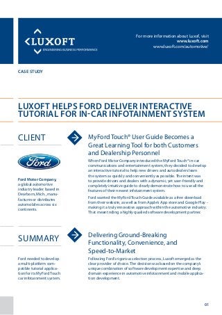 For more information about Luxof, visit
www.luxoft.com
www.luxoft.com/automotive/
case study
Luxoft Helps Ford Deliver Interactive
Tutorial for In-Car Infotainment System
Client
Summary
MyFord Touch® User Guide Becomes a
Great Learning Tool for both Customers
and Dealership Personnel
When Ford Motor Company introduced the MyFord Touch® in-car
communications and entertainment system, they decided to develop
an interactive tutorial to help new drivers and auto dealers learn
the system as quickly and conveniently as possible. The intent was
to provide drivers and dealers with a dynamic, yet user-friendly and
completely intuitive guide to clearly demonstrate how to use all the
features of their newest infotainment system.
Ford wanted the MyFord Touch Guide available as a free download
from their website, as well as from Apple’s App store and Google Play -
making it a truly innovative approach within the automotive industry.
That meant nding a highly qualied software development partner.
Delivering Ground-Breaking
Functionality, Convenience, and
Speed-to-Market
Following Ford’s rigorous selection process, Luxoft emerged as the
clear provider of choice. The decision was based on the company’s
unique combination of software development expertise and deep
domain experience in automotive infotainment and mobile applica-
tion development.
Ford Motor Company,
a global automotive
industry leader based in
Dearborn, Mich., manu-
factures or distributes
automobiles across six
continents.
Ford needed to develop
a multi-platform com-
patible tutorial applica-
tion for its MyFord Touch
car infotainment system.
01
 