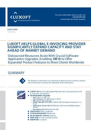 For more information about Luxoft, visit
www.luxoft.com
www.luxoft.com/travel-aviation/
case study
Luxoft Helps Global E-Invoicing Provider
Significantly Expand Capacity and Stay
Ahead of Market Demand
14.09.2012
uu Client: OB10 is the leading global B2B electronic invoicing network used
in more than 100 countries
uu Technologies Utilized:
—— Java (Java 1.4, J2EE 1.3)
—— User Interface (JSF, IBM Eclipse 3.2 RCP)
—— SQL (Oracle 10g Database)
—— Project Specific (JBoss jBPM, ANTLR, XML, Birt Report Generator 2.1.2,
iText)
—— Application Servers/OS (MS Windows 2003 Server, IBM Web Sphere
6.0 AS)
—— Messaging (IBM Web Sphere 6.0 MQ
uu User Prole: OB10’s employees
uu System Geography: Worldwide
uu Relationships status: Ongoing
uu Team size: 25 team members at peak
uu Duration: 12 months
Summary
Outsourced Resources Assist With Crucial Software
Application Upgrades, Enabling OB10 to Offer
Expanded Product Features to More Clients Worldwide
The leading e-Invoicing firm was experiencing rapid increases in business volumes
which threatened to overtake the capabilities of the OB10 system
 