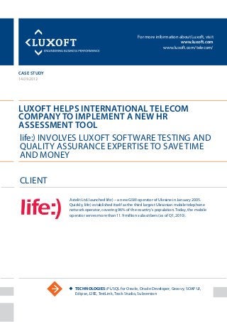 For more information about Luxoft, visit
www.luxoft.com
www.luxoft.com/telecom/
case study
Luxoft Helps International Telecom
Company to Implement a New HR
Assessment Tool
14.09.2012
uu Technologies: PL/SQL for Oracle, Oracle Developer, Groovy, SOAP UI,
Eclipse, J2EE, TestLink, Track Studio, Subversion
Client
life:) Involves Luxoft Software Testing and
Quality Assurance Expertise to Save Time
and Money
Astelit Ltd. launched life:) – a new GSM operator of Ukraine in January 2005.
Quickly, life:) established itself as the third largest Ukrainian mobile telephone
network operator, covering 96% of the country’s population. Today, the mobile
operator serves more than 11.9 million subscribers (as of Q1, 2010).
 