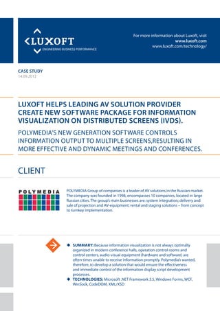 For more information about Luxoft, visit
www.luxoft.com
www.luxoft.com/technology/
case study
Luxoft Helps Leading AV Solution Provider
Create New Software Package for Information
Visualization on Distributed Screens (IVDS).
Polymedia’s New Generation Software Controls
Information Output to Multiple Screens,Resulting in
More Effective and Dynamic Meetings and Conferences.
14.09.2012
uu Summary: Because information visualization is not always optimally
organized in modern conference halls, operation control rooms and
control centers, audio-visual equipment (hardware and software) are
often times unable to receive information promptly. Polymedia’s wanted,
therefore, to develop a solution that would ensure the effectiveness
and immediate control of the information display script development
processes.
uu Technologies: Microsoft .NET Framework 3.5, Windows Forms, WCF,
WinSock, CodeDOM, XML/XSD
Client
POLYMEDIA Group of companies is a leader of AV solutions in the Russian market.
The company was founded in 1998, encompasses 10 companies, located in large
Russian cities. The group’s main businesses are: system integration; delivery and
sale of projection and AV-equipment; rental and staging solutions – from concept
to turnkey implementation.
 