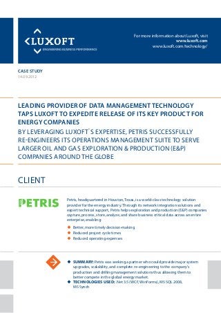 For more information about Luxoft, visit
www.luxoft.com
www.luxoft.com/technology/
case study
Leading Provider of Data Management Technology
Taps Luxoft to Expedite Release of Its Key Product for
Energy Companies
By Leveraging Luxoft`s Expertise, Petris Successfully
Re-Engineers its Operations Management Suite to Serve
Larger Oil and Gas Exploration & Production (E&P)
Companies Around the Globe
14.09.2012
uu Summary: Petris was seeking a partner who could provide major system
upgrades, scalability, and complete re-engineering to the company’s
production and drilling management solutions thus allowing them to
better compete in the global energy market.
uu Technologies Used: .Net 3.5 (WCF, WinForms), MS SQL 2008,
MS Synch
ClienT
Petris, headquartered in Houston, Texas, is a world-class technology solution
provider for the energy industry. Through its network integration solutions and
expert technical support, Petris helps exploration and production (E&P) companies
capture, process, store, analyze, and share business critical data across an entire
enterprise, enabling:
uu Better, more timely decision-making
uu Reduced project cycle times
uu Reduced operating expenses
 
