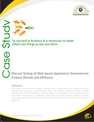 1
Manual Testing of Web based Application Development
Product (Onsite and Offshore)
Abstract
A UK based software Product Company extending their software services to major financial and
banking sector companies across European region, they needed enhancements which included
improvement in the existing features as well as addition of new features, they needed the tester to
understand the application in limited time, plan testing and define approach, develop test cases,
ensure tool quality is intact. This helped them save time and cost with in depth testing of the entire
application.
 