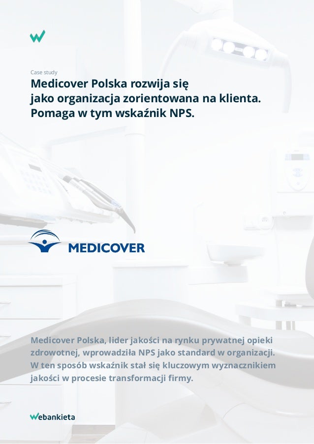 Case study
Medicover Polska rozwija się  
jako organizacja zorientowana na klienta.
Pomaga w tym wskaźnik NPS.
Medicover Polska, lider jakości na rynku prywatnej opieki
zdrowotnej, wprowadziła NPS jako standard w organizacji.
W ten sposób wskaźnik stał się kluczowym wyznacznikiem
jakości w procesie transformacji ﬁrmy.
 