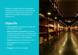 Millésima souhaitait cibler les connaisseurs,
amateurs de grands vins qui ne viennent pas
seulement pour l’appât du gain afin de leur
apporter leur expertise et le partage de la
culture du vin.

Objectifs
•	 Faire connaitre l’évènement du Week-end
des Grands Crus 2013
•	 Attirer, toucher et convertir le maximum
d’amateurs de grands vins de Bordeaux lors
de l’évènement par le biais du jeu-concours
et de lots attrayants, sinon prestigieux.
•	 Fédérer toujours plus d’amateurs de vins
•	 Faire découvrir les grands vins de
Bordeaux
•	 Engager les fans de nos pages

 