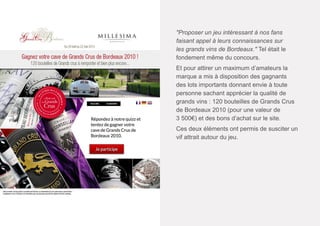 "Proposer un jeu intéressant à nos fans
faisant appel à leurs connaissances sur
les grands vins de Bordeaux." Tel était le
fondement même du concours.
Et pour attirer un maximum d’amateurs la
marque a mis à disposition des gagnants
des lots importants donnant envie à toute
personne sachant apprécier la qualité de
grands vins : 120 bouteilles de Grands Crus
de Bordeaux 2010 (pour une valeur de
3 500€) et des bons d’achat sur le site.
Ces deux éléments ont permis de susciter un
vif attrait autour du jeu.

 