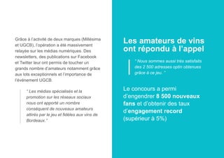 Grâce à l’activité de deux marques (Millésima
et UGCB), l’opération a été massivement
relayée sur les médias numériques. Des
newsletters, des publications sur Facebook
et Twitter leur ont permis de toucher un
grands nombre d’amateurs notamment grâce
aux lots exceptionnels et l’importance de
l’événement UGCB.
“ Les médias spécialisés et la
promotion sur les réseaux sociaux
nous ont apporté un nombre
conséquent de nouveaux amateurs
attirés par le jeu et fidèles aux vins de
Bordeaux.”

Les amateurs de vins
ont répondu à l’appel
“ Nous sommes aussi très satisfaits
des 2 500 adresses optin obtenues
grâce à ce jeu. ”

Le concours a permi
d’engendrer 8 500 nouveaux
fans et d’obtenir des taux
d’engagement record
(supérieur à 5%)

 