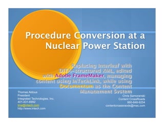 Procedure Conversion at a
          Nuclear Power Station

                          Replacing Interleaf with
                     DITA-structured XML, edited
              with Adobe FrameMaker, managing
            content using InTechLink, while using
                     Documentum as the Content
Thomas Aldous                Management System
President                                         Chris Samoranski
Integrated Technologies, Inc.                   Content CrossRoads
401-431-6992                                          860-848-9254
tma@intech.com                        contentcroassraods@mac.com
http://www.intech.com
 