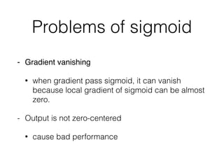Problems of sigmoid
- Gradient vanishing
• when gradient pass sigmoid, it can vanish
because local gradient of sigmoid can be almost
zero.
- Output is not zero-centered
• cause bad performance
 