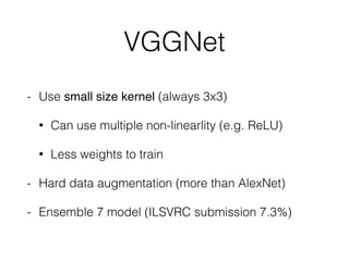 VGGNet
- Use small size kernel (always 3x3)
• Can use multiple non-linearlity (e.g. ReLU)
• Less weights to train
- Hard data augmentation (more than AlexNet)
- Ensemble 7 model (ILSVRC submission 7.3%)
 