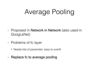 Average Pooling
- Proposed in Network in Network (also used in
GoogLeNet)
- Problems of fc layer
• Needs lots of parameter, easy to overﬁt
- Replace fc to average pooling
 