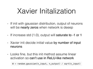 Xavier Initalization
- If init with gaussian distribution, output of neurons
will be nearly zeros when network is deeep
- If increase std (1.0), output will saturate to -1 or 1
- Xavier init decide initial value by number of input
neurons
- Looks ﬁne, but this init method assume linear
activation so can’t use in ReLU-like network
 