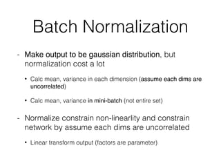 Batch Normalization
- Make output to be gaussian distribution, but
normalization cost a lot
• Calc mean, variance in each dimension (assume each dims are
uncorrelated)
• Calc mean, variance in mini-batch (not entire set)
- Normalize constrain non-linearlity and constrain
network by assume each dims are uncorrelated
• Linear transform output (factors are parameter)
 