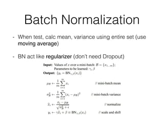 Batch Normalization
- When test, calc mean, variance using entire set (use
moving average)
- BN act like regularizer (don’t need Dropout)
 