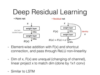 Deep Residual Learning
- Element-wise addition with F(x) and shortcut
connection, and pass through ReLU non-linearlity
- Dim of x, F(x) are unequal (changing of channel),
linear project x to match dim (done by 1x1 conv)
- Similar to LSTM
 