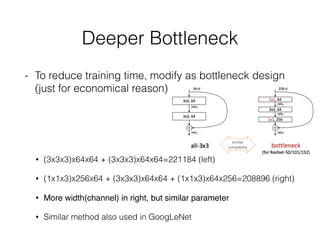 Deeper Bottleneck
- To reduce training time, modify as bottleneck design
(just for economical reason)
• (3x3x3)x64x64 + (3x3x3)x64x64=221184 (left)
• (1x1x3)x256x64 + (3x3x3)x64x64 + (1x1x3)x64x256=208896 (right)
• More width(channel) in right, but similar parameter
• Similar method also used in GoogLeNet
 