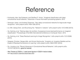 Reference
- Krizhevsky, Alex, Ilya Sutskever, and Geoffrey E. Hinton. "Imagenet classiﬁcation with deep
convolutional neural networks." Advances in neural information processing systems. 2012.
- Simonyan, Karen, and Andrew Zisserman. "Very deep convolutional networks for large-scale image
recognition." arXiv preprint arXiv:1409.1556 (2014).
- Lin, Min, Qiang Chen, and Shuicheng Yan. "Network in network." arXiv preprint arXiv:1312.4400 (2013).
- He, Kaiming, et al. "Delving deep into rectiﬁers: Surpassing human-level performance on imagenet
classiﬁcation." Proceedings of the IEEE International Conference on Computer Vision. 2015.
- He, Kaiming, et al. "Deep Residual Learning for Image Recognition." arXiv preprint arXiv:1512.03385
(2015).
- Szegedy, Christian, Sergey Ioffe, and Vincent Vanhoucke. "Inception-v4, Inception-ResNet and the
Impact of Residual Connections on Learning." arXiv preprint arXiv:1602.07261 (2016).
- Gu, Jiuxiang, et al. "Recent Advances in Convolutional Neural Networks." arXiv preprint arXiv:
1512.07108 (2015). (good for tutorial)
- Also Thanks to CS231n, I used some ﬁgures in CS231n lecture slides.  
see http://cs231n.stanford.edu/index.html
 