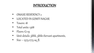 INTRODUCTION
• OMAXE RESIDENCY 2
• LOCATED IN GOMTI NAGAR
• Towers: 18
• Total units: 1368
• Floors: G+19
• Unit details: 3bhk, 3bhk+Servant apartments,
• Size – 1575,1775 sq. ft.
 
