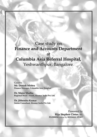 Case study on
Finance and Accounts Department
                at
Columbia Asia Referral Hospital,
    Yeshwanthpur, Bangalore.



Guiides::
Gu des
Mr.. Dinesh Mishra
Mr Dinesh Mishra
Fiinance Manager,, Collumbiia Asiia Hospiittall
F nance Manager Co umb a As a Hosp a

Dr.. Major Madhu
Dr Major Madhu
Regiionall Head – Soutth,, Hosmac Indiia Pvtt.. Lttd..
Reg ona Head – Sou h Hosmac Ind a Pv L d

Dr.. Jithendra Kumar
Dr Jithendra Kumar
Seniior Consullttantt,, Hosmac Indiia Pvtt.. Lttd..
Sen or Consu an Hosmac Ind a Pv L d



                                                                 Presented by
                                                                 Presented by
                                                      Rijo Stephen Cletus.. B..E..
                                                      Rijo Stephen Cletus B E
                                                PGDHHM course by HOSMAC--PESIT
                                                PGDHHM course by HOSMAC PESIT


                                               ii
 