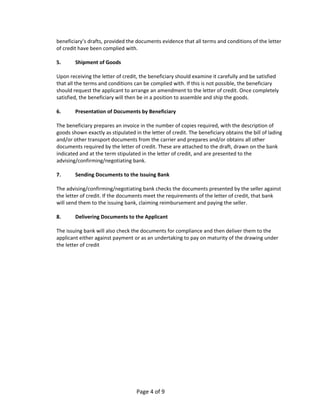 beneficiary’s drafts, provided the documents evidence that all terms and conditions of the letter 
    of credit have been complied with. 
     
    5.        Shipment of Goods 
     
    Upon receiving the letter of credit, the beneficiary should examine it carefully and be satisfied 
    that all the terms and conditions can be complied with. If this is not possible, the beneficiary 
    should request the applicant to arrange an amendment to the letter of credit. Once completely 
    satisfied, the beneficiary will then be in a position to assemble and ship the goods. 
     
    6.        Presentation of Documents by Beneficiary 
     
    The beneficiary prepares an invoice in the number of copies required, with the description of 
    goods shown exactly as stipulated in the letter of credit. The beneficiary obtains the bill of lading 
    and/or other transport documents from the carrier and prepares and/or obtains all other 
    documents required by the letter of credit. These are attached to the draft, drawn on the bank 
    indicated and at the term stipulated in the letter of credit, and are presented to the 
    advising/confirming/negotiating bank. 
     
    7.        Sending Documents to the Issuing Bank 
     
    The advising/confirming/negotiating bank checks the documents presented by the seller against 
    the letter of credit. If the documents meet the requirements of the letter of credit, that bank 
    will send them to the issuing bank, claiming reimbursement and paying the seller. 
     
    8.        Delivering Documents to the Applicant 
     
    The issuing bank will also check the documents for compliance and then deliver them to the 
    applicant either against payment or as an undertaking to pay on maturity of the drawing under 
    the letter of credit 
 
 




                                       Page 4 of 9 
 