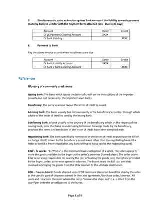 5.      Simultaneously, raise an Invoice against Bank to record the liability towards payment 
     made by bank to Vendor with the Payment term attached (Say ‐ Due in 30 days) 
      
                 Account                                           Debit             Credit 
                 Dr LC Payment Clearing Account                    XXXX               
                 Cr Bank Liability                                                    XXXX 
      
     6.      Payment to Bank 
      
     Pay the above Invoice as and when installments are due 
      
                 Account                                           Debit             Credit 
                 Dr Bank Liability Account                         XXXX               
                 Cr Bank / Bank Clearing Account                                      XXXX 
      
      
References 
 
     Glossary of commonly used terms 
      
     Issuing bank: The bank which issues the letter of credit on the instructions of the importer 
     (usually, but not necessarily, the importer's own bank). 
      
     Beneficiary: The party in whose favour the letter of credit is issued. 
      
     Advising bank: The bank, usually but not necessarily in the beneficiary's country, through which 
     advice of the letter of credit is sent by the issuing bank. 
      
     Confirming bank: A bank usually in the country of the beneficiary which, at the request of the 
     issuing bank, joins that bank in undertaking to honour drawings made by the beneficiary, 
     provided the terms and conditions of the letter of credit have been complied with. 
      
     Negotiating bank: The bank specifically nominated in the letter of credit to purchase the bill of 
     exchange (draft) drawn by the beneficiary on a drawee other than the negotiating bank. (If a 
     letter of credit is freely negotiable, any bank willing to do so can be the negotiating bank). 
      
     EXW ‐ Ex works: "Ex Works" is the minimum/lowest obligation of a seller. The seller agrees to 
     make the goods available to the buyer at the seller's premises (named place). The seller under 
     EXW is not even responsible for bearing the cost of loading the goods onto the vehicle provided 
     by the buyer, unless otherwise agreed in advance. The buyer bears the full cost and risks 
     involved in bringing the goods from the EXW location to the ultimate destination. 
      
     FOB – Free on board: Goods shipped under FOB terms are placed on board the ship by the seller 
     at the specific port of shipment named in the sales agreement/purchase order/contract. All 
     costs and risks from the point where the cargo "crosses the ship's rail" (i.e. is lifted from the 
     quay/pier onto the vessel) passes to the buyer. 
      


                                       Page 8 of 9 
 