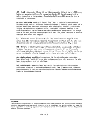CFR – Cost & freight: Under CFR, the title and risks change at the ship's rail, just as in FOB terms, 
         but the cost allocation is different. For goods shipped under CFR, the seller pays all costs to 
         deliver the goods up to the named port of destination (while under FOB, above, the buyer is 
         responsible for those costs). 
          
         CIF – Cost, insurance & freight: In its simplest form, CIF is CFR + Insurance. The seller must 
         procure transport insurance against the risk of loss or damage to the goods (to the extent that is 
         mutually agreed upon in the sales agreement). Seller contracts with insurance carrier or agent 
         and pays the premium ‐ but issues insurance in a form/format that allows the buyer to later 
         make claim directly to the insurance carrier or said carrier's agent. (Since Title/Risk has changed 
         hands at FOB point, the seller is no longer entitled to make claim, unless specifically on behalf of 
         the buyer, who, in fact, owns the goods.) 
          
         DAF – Delivered at frontier: DAF means that the seller is obliged to move the goods to the 
         named place at the frontier (border crossing). This is primarily a rail/truck term. The seller bears 
         all costs/risks up to this point, but is not responsible for customs clearance, duty, or taxes 
          
         DES – Delivered ex ship: Using DES requires the seller to make the goods available to the buyer 
         "on board the ship at the place named in the sales contract". Unlike CFR and CIF terms, the 
         seller has agreed to bear not just cost, but also Risk and Title up to the arrival of the vessel at the 
         named port. Costs for unloading the goods and any duties, taxes, etc… are for the Buyer.  
          
         DDU – Delivered duty unpaid: DDU terms require that the seller delivers the goods to the 
         buyer, UNCLEARED FOR IMPORT, at the point or place named in the sales agreement. The seller 
         bears all costs and risks up to this point/place. 
          
         DDP – Delivered duty paid: Just as EXW represented the seller's minimum obligation in an 
         international transaction, DDP would represent the seller's MAXI MUM obligation. Under DDP, 
         the seller agrees to all costs and risks, including customs clearance fees and payment of import 
         duties, up to the named place/point. 
 
 
 
 
 
 
 
 
 
 
 
 
 
 
 
DISCLAIMER: 
The information in this document is the opinion of the author, not of Oracle Corporation. Any content, materials, information 
or software downloaded or otherwise obtained through the use of the site is done at your own discretion and risk.  Oracle shall 
have no responsibility for any damage to your computer system or loss of data that results form the download of any content, 
materials, information or software.  



                                                   Page 9 of 9 
 
