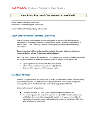 Customer Submitted Case Studies


                 Case Study: Functional Overview on Letter of Credit 

Author: Deepak Seeruwani, Consultant 
Contributors:  Naveen Rangineni, Consultant 
 
 Skill Level Rating for this Case Study: Intermediate 
      
 
About Oracle Customer Submitted Case Studies  
 
        Oracle Customer Submitted Case Studies are intended as learning tools and for sharing 
        information or knowledge related to a complex event, process, procedure, or to a series of 
        related events.   Each case study is written based upon the experience that the writer/s 
        encountered. 
         
        Customers should not interpret or use information in these case studies as solutions or 
        recommendations without first contacting Oracle Support. 
         
        Each Case Study contains a skill level rating.  The rating provides an indication of what skill level 
        the reader should have as it relates to the information in the case study.  Ratings are: 
         
            • Expert: significant experience with the subject matter 
            • Intermediate: some experience with the subject matter 
            • Beginner: little experience with the subject matter 
         
  
Case Study Abstract 
 
        This case study will provide a practical guide to letters of credit and as there is no functionality 
        as of now to use Letter of Credit as a means of payment which is increasingly being used, a 
        workaround in Oracle Payables to handle payments through Letters of Credit. 
         
        Within its limitations it is hoped that: 
         
            • This paper will serve as a basic tool in understanding letters of credit and 
            • The solution given in this case study is specific to Letter of Credit transactions of our 
                Middle East client and might not applicable globally to all types of Letter of Credit 
                transactions because the practice adopted in other regions of world might differ from 
                what is followed in Middle East. 
 
 