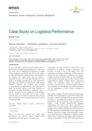 www.intechopen.com Shahryar Sorooshi an, Manim ekal ai Jambuli ngam and Javad Dodangeh: Case Study on Logisti cs Perform anc e
ARTICLE
International Journal of Engineering Business Management
Case Study on Logistics Performance
Regular Paper
Shahryar Sorooshian1,*, Manimekalai Jambulingam1 and Javad Dodangeh2
1 Business School, Taylors University, Malaysia
2 Department of Mechanical and Manufacuring Engineering, University Putra Malaysia, Malaysia
* Corresponding author E-mail: sorooshian@gm ail.com
Received 5 February 2013; Accepted 28 February 2013
DOI: 10.5772/56264
© 2013 Sorooshian et al.; licensee InTech. This is an open access article distributed under the terms of the Creative
Commons Attribution License (http://creativecommons.org/licenses/by/3.0), which permits unrestricted use,
distribution, and reproduction in any medium, provided the original w orkis properly cited.
Abstract The paper presents research carried out at a
medium‐size manufacturing organization in east Asia.
The study tries to highlight the importance of supply
chain management; specifically, our aim for this study is
to understand logistics and performance measurement in
the logistics and supply chain, and we include a
theoretical discussion of online data collected and a case
study of the logistic performance of a real organization.
The study also examines the performance of the selected
company, identifies the problems and provides
recommendations for improvements. This study can be a
guide for business advisers and those interested in
analysing company performance, especially from a
logistics viewpoint. We also suggest the methodology of
this case study for those who want to have a better
understanding of a business environment before starting
their own business, or for benchmarking practice during
strategic planning.
Keywords Supply Chain, Logistics, Performance,
Case Study
1. Introduction
Before we look into logistics and supply chain
performance, we need to discuss Supply Chain
Management (SCM). Logistics and supply chain
performance are both involved in SCM. SCM is the
coordination of logistics, location, production, and
inventory, to name a few, in the supply chain. The
systematic and strategic coordination of these functions
achieves the best combination of efficiency and response
to fulfil customers’ demands. Moreover, the coordination
of these business functions improves the company and its
supply chain as a whole. ‘A supply chain is a network of
facilities and distribution options that performs the
functions of procurement of materials, transformation of
these materials into intermediate and finished products,
and the distribution of these finished products to
customers’[1].
The Council of Supply Chain Management Professionals
(CSCMP) states that logistics is a part of the supply chain
that plans, controls and implements the movement of the
inventory, i.e., the goods and services, from the point of
production to the end consumer. In the corporate world,
logistics scope includes transportation, shipping,
warehousing and import and export operations. In
addition to these functions, logistics also handles inventory
management, production planning and customer services
[2]. The importance of performance in the supply chain is
immense. An effective supply chain performance system
can provide the basis to understand a company’s supply
chain system. It influences the supply chain’s behaviour
and, more importantly, it shows information regarding the
www.intechopen.com Int. j. eng. bus. manag., 2013, Vol. 5, 14:2013 1
 