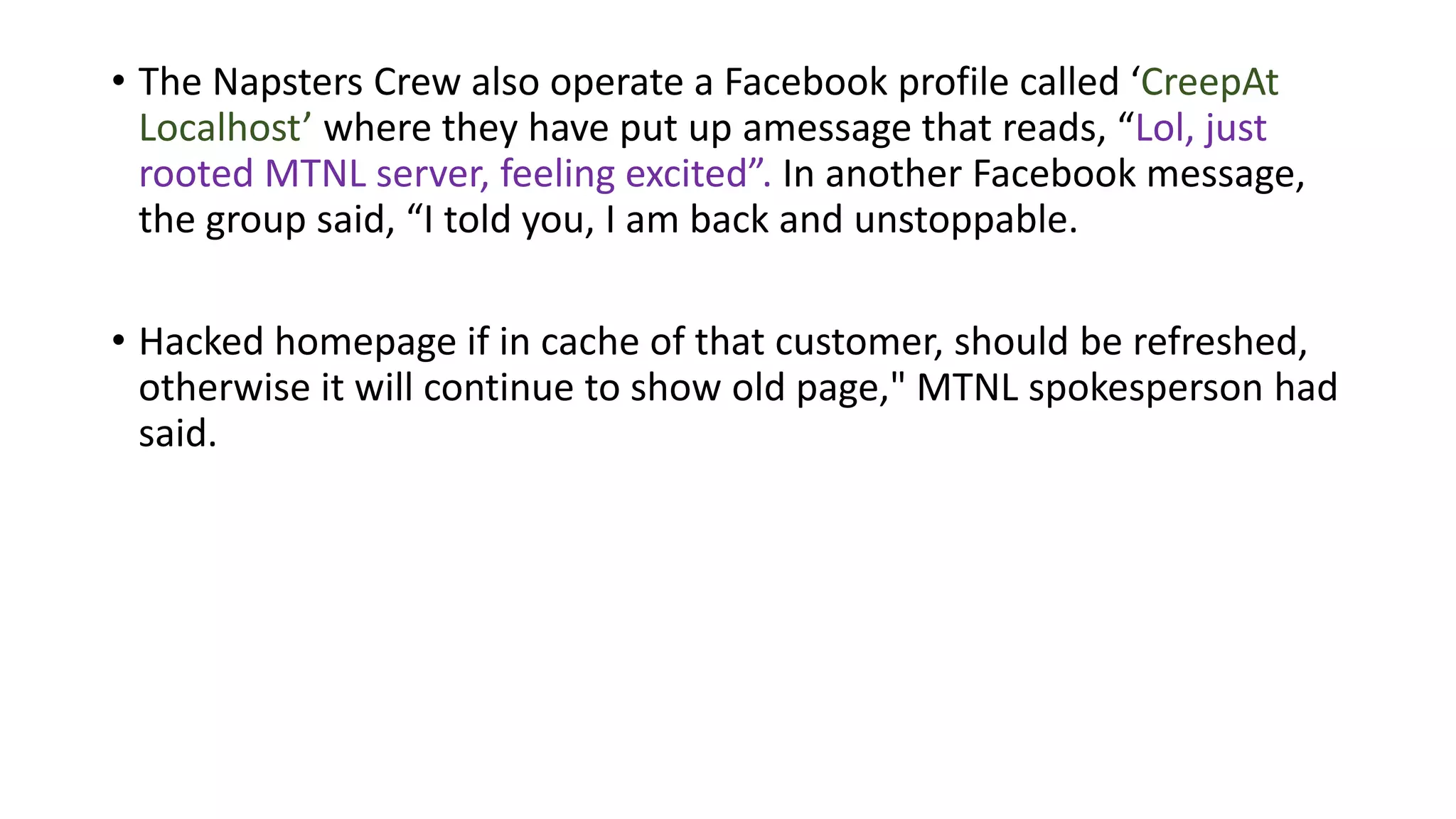 • The Napsters Crew also operate a Facebook profile called ‘CreepAt
Localhost’ where they have put up amessage that reads, “Lol, just
rooted MTNL server, feeling excited”. In another Facebook message,
the group said, “I told you, I am back and unstoppable.
• Hacked homepage if in cache of that customer, should be refreshed,
otherwise it will continue to show old page," MTNL spokesperson had
said.
 