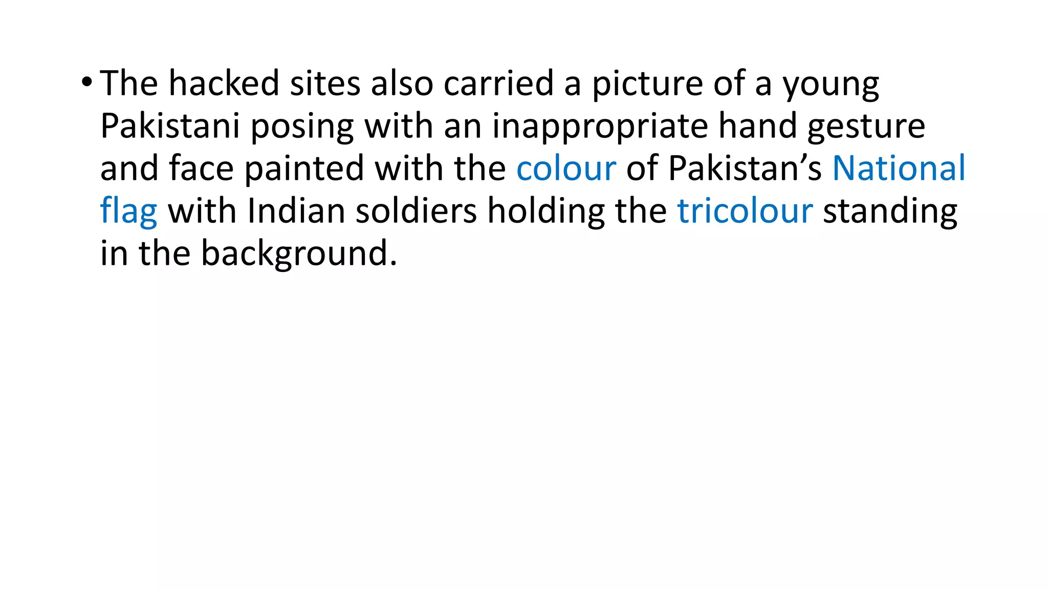 • The hacked sites also carried a picture of a young
Pakistani posing with an inappropriate hand gesture
and face painted with the colour of Pakistan’s National
flag with Indian soldiers holding the tricolour standing
in the background.
 