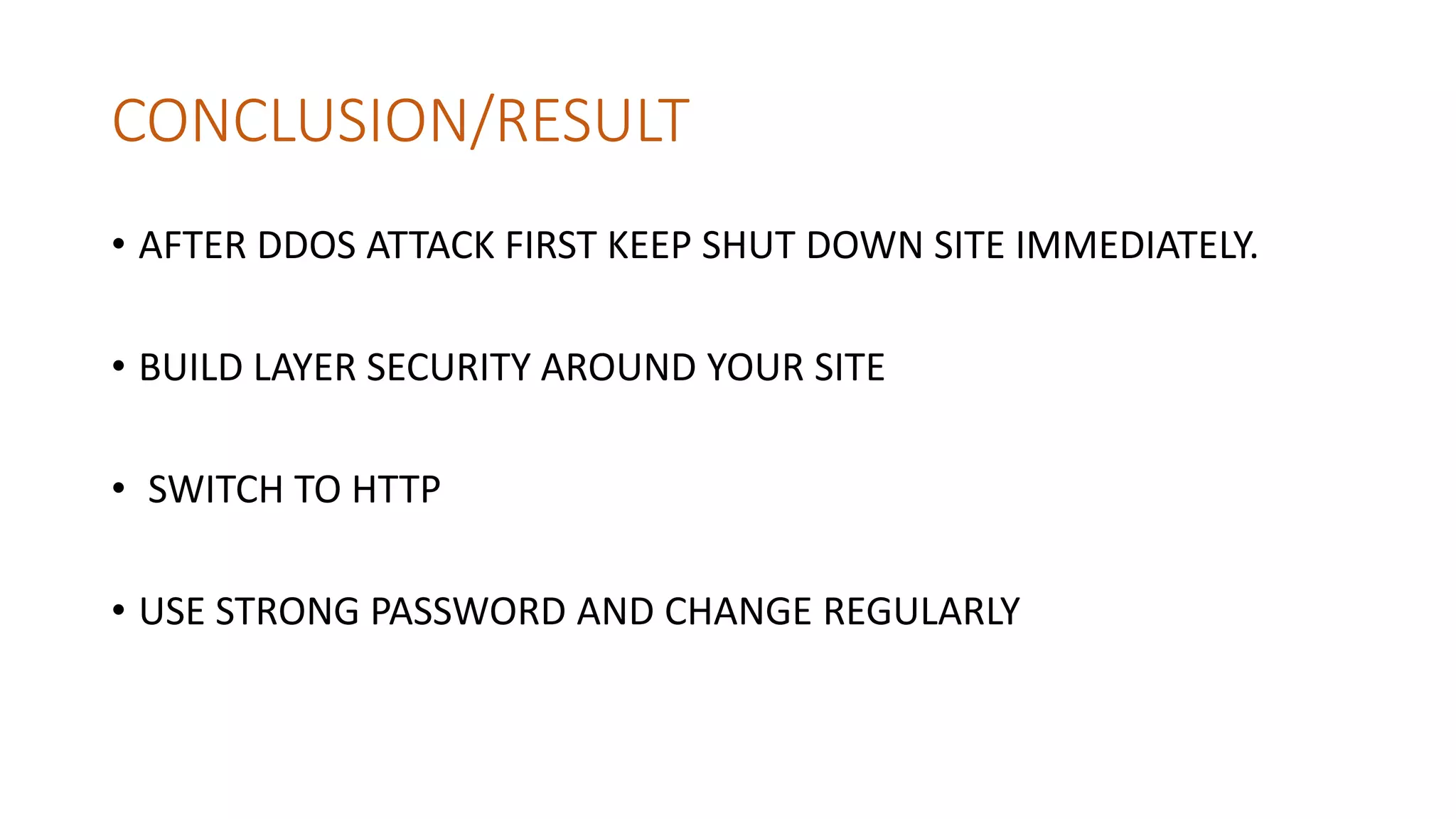 CONCLUSION/RESULT
• AFTER DDOS ATTACK FIRST KEEP SHUT DOWN SITE IMMEDIATELY.
• BUILD LAYER SECURITY AROUND YOUR SITE
• SWITCH TO HTTP
• USE STRONG PASSWORD AND CHANGE REGULARLY
 