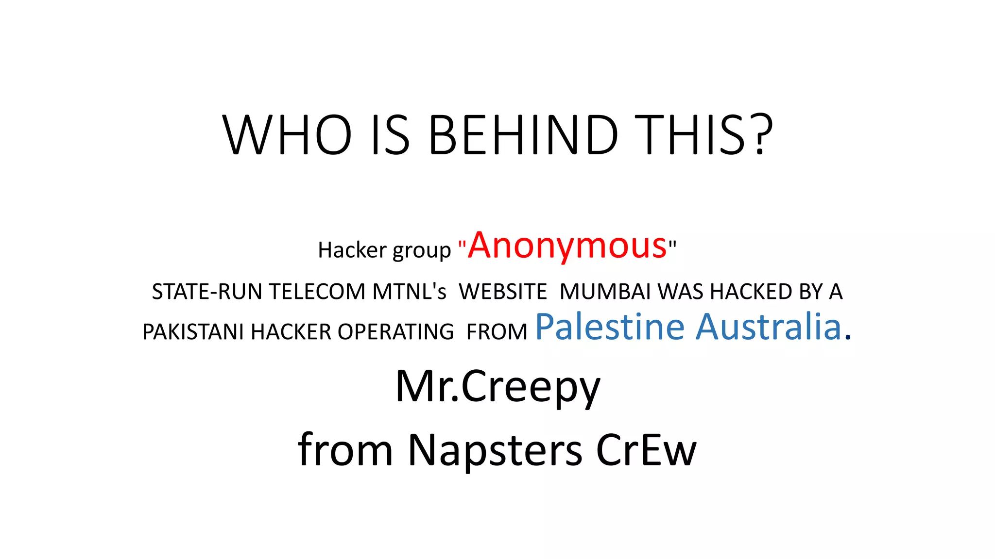 WHO IS BEHIND THIS?
Hacker group "Anonymous"
STATE-RUN TELECOM MTNL's WEBSITE MUMBAI WAS HACKED BY A
PAKISTANI HACKER OPERATING FROM Palestine Australia.
Mr.Creepy
from Napsters CrEw
 