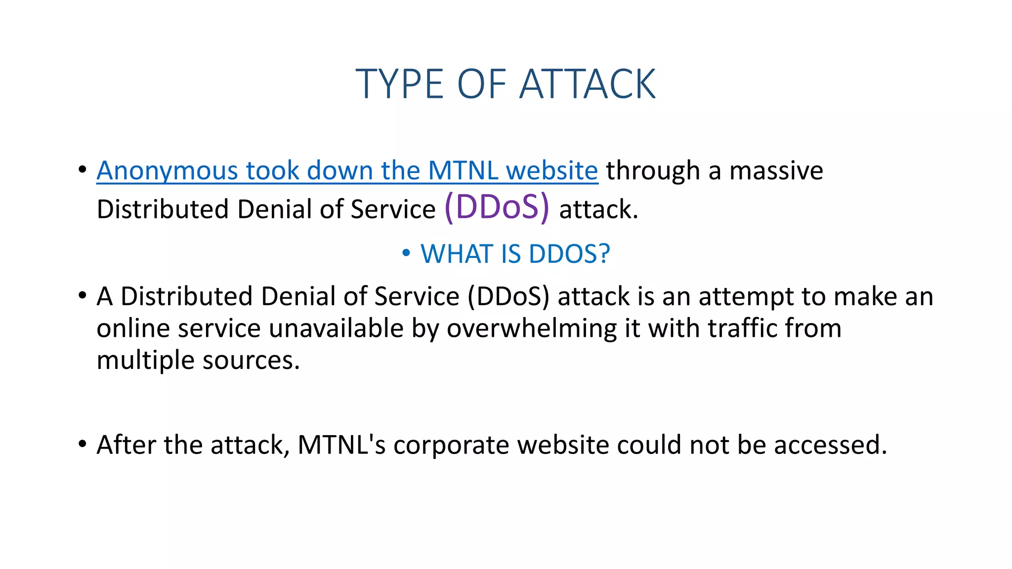 TYPE OF ATTACK
• Anonymous took down the MTNL website through a massive
Distributed Denial of Service (DDoS) attack.
• WHAT IS DDOS?
• A Distributed Denial of Service (DDoS) attack is an attempt to make an
online service unavailable by overwhelming it with traffic from
multiple sources.
• After the attack, MTNL's corporate website could not be accessed.
 
