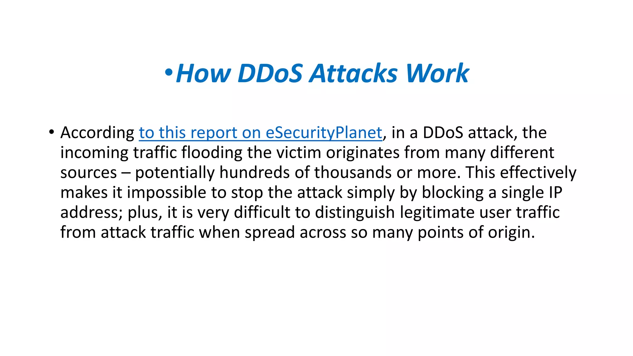 •How DDoS Attacks Work
• According to this report on eSecurityPlanet, in a DDoS attack, the
incoming traffic flooding the victim originates from many different
sources – potentially hundreds of thousands or more. This effectively
makes it impossible to stop the attack simply by blocking a single IP
address; plus, it is very difficult to distinguish legitimate user traffic
from attack traffic when spread across so many points of origin.
 