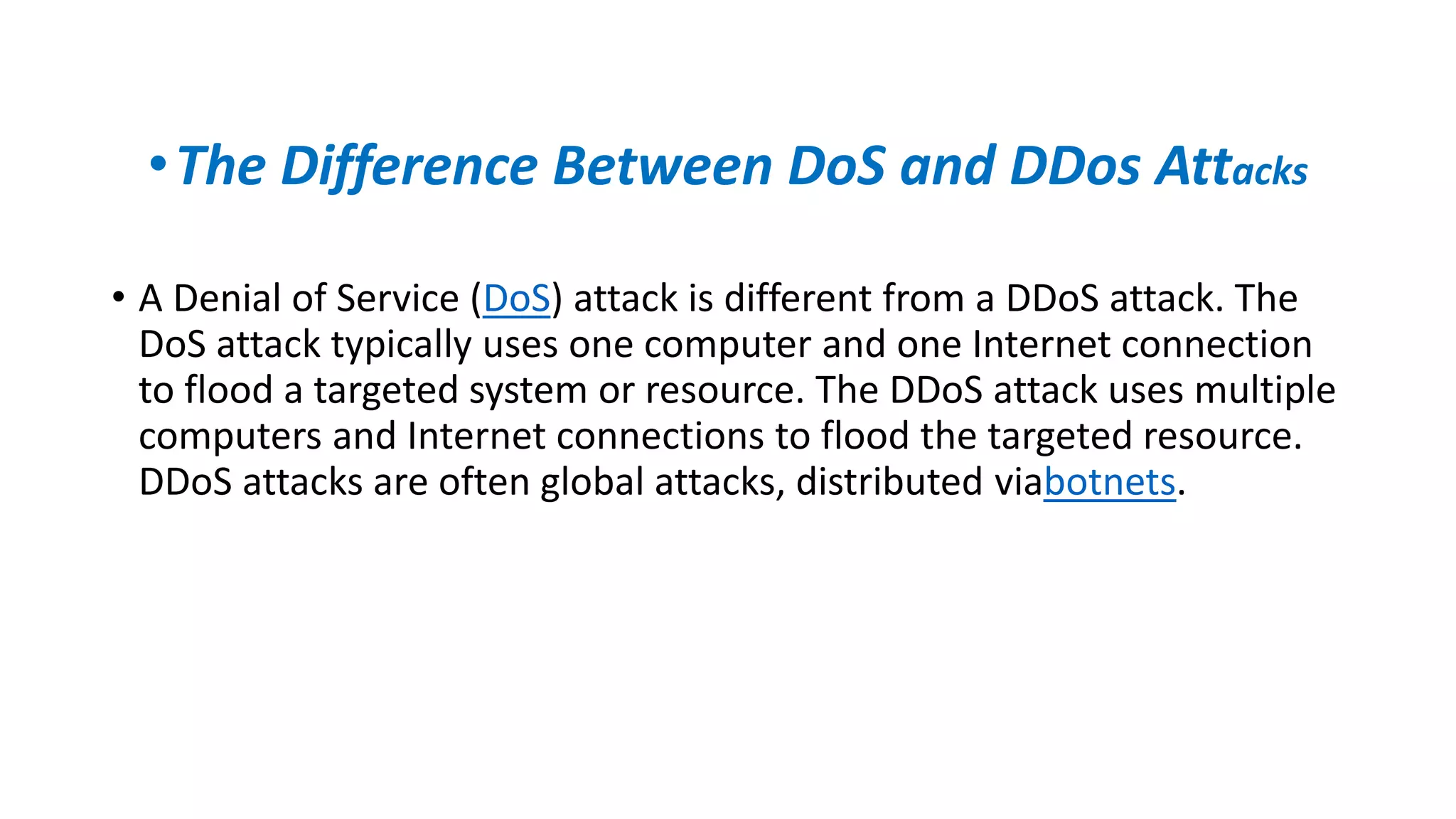 •The Difference Between DoS and DDos Attacks
• A Denial of Service (DoS) attack is different from a DDoS attack. The
DoS attack typically uses one computer and one Internet connection
to flood a targeted system or resource. The DDoS attack uses multiple
computers and Internet connections to flood the targeted resource.
DDoS attacks are often global attacks, distributed viabotnets.
 