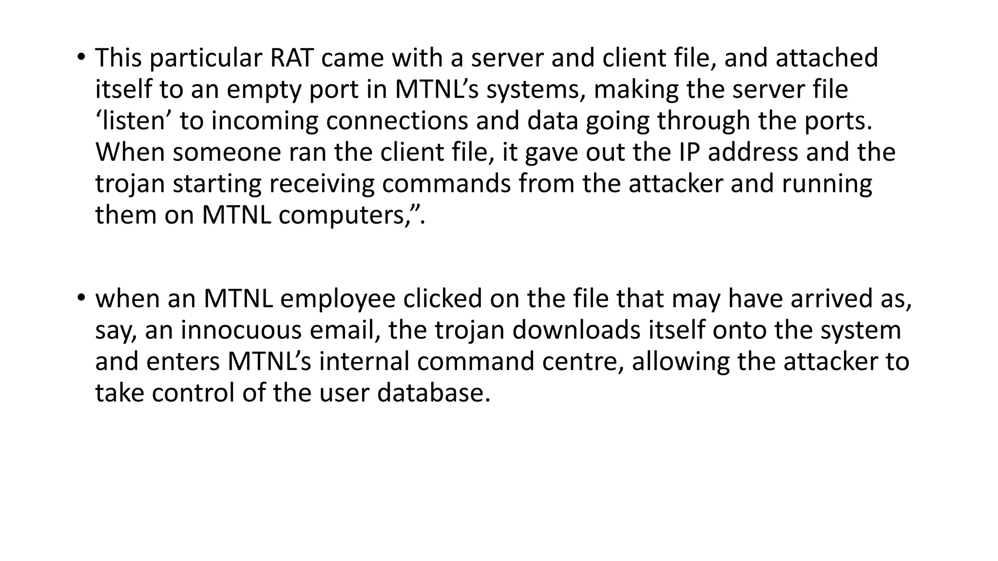• This particular RAT came with a server and client file, and attached
itself to an empty port in MTNL’s systems, making the server file
‘listen’ to incoming connections and data going through the ports.
When someone ran the client file, it gave out the IP address and the
trojan starting receiving commands from the attacker and running
them on MTNL computers,”.
• when an MTNL employee clicked on the file that may have arrived as,
say, an innocuous email, the trojan downloads itself onto the system
and enters MTNL’s internal command centre, allowing the attacker to
take control of the user database.
 