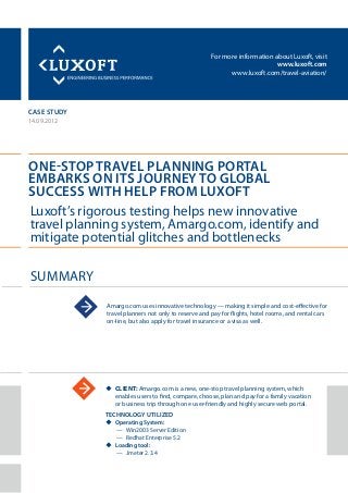 For more information about Luxoft, visit
www.luxoft.com
www.luxoft.com/travel-aviation/
CASE STUDY
ONE-STOP TRAVEL PLANNING PORTAL
EMBARKS ON ITS JOURNEY TO GLOBAL
SUCCESS WITH HELP FROM LUXOFT
14.09.2012
uu CLIENT: Amargo.com is a new, one-stop travel planning system, which
enables users to find, compare, choose, plan and pay for a family vacation
or business trip through one user-friendly and highly secure web portal.
TECHNOLOGY UTILIZED
uu Operating System:
—— Win2003 Server Edition
—— Redhat Enterprise 5.2
uu Loading tool:
—— Jmeter 2.3.4
SUMMARY
Luxoft’s rigorous testing helps new innovative
travel planning system, Amargo.com, identify and
mitigate potential glitches and bottlenecks
Amargo.com uses innovative technology — making it simple and cost-effective for
travel planners not only to reserve and pay for flights, hotel rooms, and rental cars
on-line, but also apply for travel insurance or a visa as well.
 