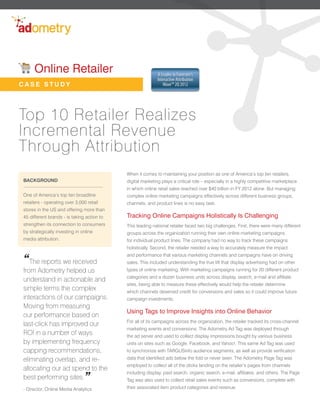 Online Retailer                                       A Leader in Forrester’s
                                                           Interactive Attribution
CASE STUDY                                                    Wave™ 2Q 2012




Top 10 Retailer Realizes
Incremental Revenue
Through Attribution
                                            When it comes to maintaining your position as one of America’s top ten retailers,
BACKGROUND                                  digital marketing plays a critical role – especially in a highly competitive marketplace
                                            in which online retail sales reached over $40 billion in FY 2012 alone. But managing
One of America’s top ten broadline          complex online marketing campaigns effectively across different business groups,
retailers - operating over 3,000 retail     channels, and product lines is no easy task.
stores in the US and offering more than
45 different brands - is taking action to   Tracking Online Campaigns Holistically Is Challenging
strengthen its connection to consumers      This leading national retailer faced two big challenges. First, there were many different
by strategically investing in online        groups across the organization running their own online marketing campaigns
media attribution.                          for individual product lines. The company had no way to track these campaigns
                                            holistically. Second, the retailer needed a way to accurately measure the impact


“The reports we received
                                            and performance that various marketing channels and campaigns have on driving
                                            sales. This included understanding the true lift that display advertising had on other
from Adometry helped us                     types of online marketing. With marketing campaigns running for 20 different product
                                            categories and a dozen business units across display, search, e-mail and affiliate
understand in actionable and
                                            sites, being able to measure these effectively would help the retailer determine
simple terms the complex                    which channels deserved credit for conversions and sales so it could improve future
interactions of our campaigns.              campaign investments.
Moving from measuring
                                            Using Tags to Improve Insights into Online Behavior
our performance based on
                                            For all of its campaigns across the organization, the retailer tracked its cross-channel
last-click has improved our
                                            marketing events and conversions. The Adometry Ad Tag was deployed through
ROI in a number of ways                     the ad server and used to collect display impressions bought by various business
by implementing frequency                   units on sites such as Google, Facebook, and Yahoo!. This same Ad Tag was used
capping recommendations,                    to synchronize with TARGUSinfo audience segments, as well as provide verification
eliminating overlap, and re-                data that identified ads below the fold or never seen. The Adometry Page Tag was
                                            employed to collect all of the clicks landing on the retailer’s pages from channels
allocating our ad spend to the
                                ”
                                            including display, paid search, organic search, e-mail, affiliates, and others. The Page
best performing sites.                      Tag was also used to collect retail sales events such as conversions, complete with
- Director, Online Media Analytics          their associated item product categories and revenue.
 