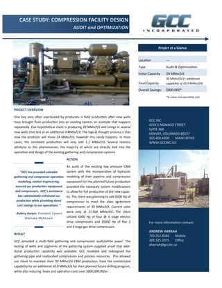 CASE STUDY: COMPRESSION FACILITY DESIGN 
AUDIT and OPTIMIZATION 
PROJECT OVERVIEW 
One key area oŌen overlooked by producers is field producƟon aŌer new wells 
have brought flush producƟon into an exisƟng system, an example that happens 
repeatedly. Our hypotheƟcal client is producing 20 MMscf/d and brings in several 
new wells that test at an addiƟonal 4 MMscf/d. The logical thought process is that 
now the producer will move 24 MMscf/d, however this rarely happens. In most 
cases, the increased producƟon will only add 1‐2 MMscf/d. Several reasons 
aƩribute to this phenomenon, the majority of which are directly Ɵed into the 
operaƟon and design of the exisƟng gathering and compression systems 
ACTION 
An audit of the exisƟng low pressure CBM 
system with the incorporaƟon of hydraulic 
modeling of their pipeline and compression 
equipment for the planned future producƟon 
provided the necessary system modificaƟons 
to allow for full producƟon of the new capac‐ity. 
The client was planning to add 6000 Hp of 
compression to meet the sales agreement 
requirements of 30 MMscf/d. Current sales 
were only at 27,500 MMscf/d. The client 
uƟlized 6000 Hp of four @ 4 stage electric 
drive compressors and 10000 Hp of five 2 
and 3 stage gas drive compressors 
RESULT 
GCC provided a mulƟ‐field gathering and compression audit/white paper. The 
tesƟng of wells and segments of the gathering system supplied proof that addi‐ 
Ɵonal producƟon capability was available. GCC modeled and redesigned the 
gathering pipe and reallocated compression and process resources. This allowed 
our client to maintain their 30 MMscf/d CBM producƟon, have the unrestricted 
capability for an addiƟonal 10.0 MMscf/d for their planned future drilling program, 
while also reducing lease and operaƟon costs over $800,000.00/yr. 
Project at a Glance 
LocaƟon — 
Type Audit & OpƟmizaƟon 
IniƟal Capacity 20 MMscf/d 
Final Capacity 
30 MMscf/d (+ addiƟonal 
capability of 10.0 MMscf/d) 
Overall Savings: $800,000* 
*in Lease and operaƟng cost 
GCC INC. 
4725 S MONACO STREET 
SUITE 360 
DENVER, COLORADO 80237 
303.400.4300 MAIN OFFICE 
WWW.GCCINC.US 
For more informaƟon contact: 
ANDREW HARRAH 
720.352.8586 Mobile 
303.325.2075 Office 
aharrah@gccinc.us 
“GCC has provided valuable 
gathering and compressor operaƟon 
modeling, staƟon engineering, 
sourced our producƟon equipment 
and compressors. GCC’s assistance 
has substanƟally enhanced our 
producƟon while providing direct 
cost savings to our operaƟons. ” 
‐Aubrey Harper, President, Eastern 
Washakie Midstream 
