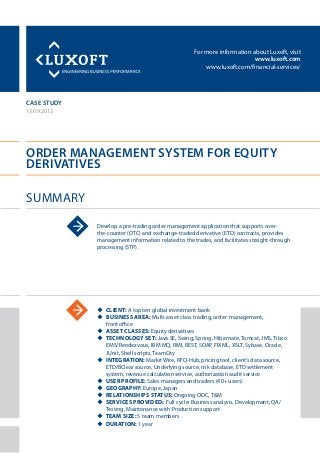 For more information about Luxoft, visit
www.luxoft.com
www.luxoft.com/financial-services/
case study
Order Management System for Equity
Derivatives
Summary
13.09.2012
Develop a pre-trading order management application that supports over-
the-counter (OTC) and exchange-traded derivative (ETD) contracts, provides
management information related to the trades, and facilitates straight-through
processing (STP).
uu Client: A top ten global investment bank
uu Business Area: Multi-asset class trading, order management,
front office
uu Asset Classes: Equity derivatives
uu Technology Set: Java SE, Swing, Spring, Hibernate, Tomcat, JMS, Tibco
EMS/Rendezvous, IBM MQ, RMI, REST, SOAP, FIXML, XSLT, Sybase, Oracle,
JUnit, Shell scripts, TeamCity
uu Integration: Markit Wire, RFQ-Hub, pricing tool, client’s data source,
ETD/BClear source, Underlying source, risk database, ETD settlement
system, revenue calculation service, authorization audit service
uu User Profile: Sales managers and traders (40+ users)
uu Geography: Europe, Japan
uu Relationships Status: Ongoing ODC, T&M
uu Services Provided: Full cycle: Business analysis, Development, QA/
Testing, Maintenance with Production support
uu Team Size: 5 team members
uu Duration: 1 year
 