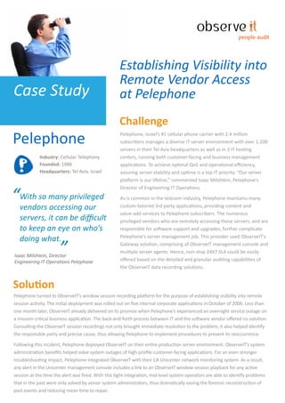 people audit




                                                    Establishing Visibility into
                                                    Remote Vendor Access
Case Study                                          at Pelephone
                                                    Challenge
Pelephone                                           Pelephone, Israel’s #1 cellular phone carrier with 2.4 million
                                                    subscribers manages a diverse IT server environment with over 1,200
                                                    servers in their Tel Aviv headquarters as well as in 3 IT hosting
            Industry: Cellular Telephony            centers, running both customer-facing and business management
            Founded: 1986                           applications. To achieve optimal QoS and operational eﬃciency,
            Headquarters: Tel Aviv, Israel          assuring server stability and uptime is a top IT priority. “Our server
                                                    platform is our lifeline,” commented Isaac Milshtein, Pelephone’s


“With so many privileged
                                                    Director of Engineering IT Operations.

                                                    As is common in the telecom industry, Pelephone maintains many
 vendors accessing our                              custom-tailored 3rd party applications, providing content and
                                                    value-add services to Pelephone subscribers. The numerous
  servers, it can be diﬃcult                        privileged vendors who are remotely accessing these servers, and are
  to keep an eye on who’s                           responsible for software support and upgrades, further complicate

  doing what.                                       Pelephone’s server management job. This provider used ObserveIT's

                      ”
Isaac Milshtein, Director
                                                    Gateway solution, comprising of ObserveIT management console and
                                                    multiple server agents. Hence, non-stop 24X7 SLA could be easily
                                                    oﬀered based on the detailed and granular auditing capabilities of
Engineering IT Operations Pelephone
                                                    the ObserveIT data recording solutions.


Solution
Pelephone turned to ObserveIT’s window session recording platform for the purpose of establishing visibility into remote
session activity. The initial deployment was rolled out on ﬁve internal corporate applications in October of 2006. Less than
one month later, ObserveIT already delivered on its promise when Pelephone’s experienced an overnight service outage on
a mission-critical business application. The back-and-forth process between IT and the software vendor oﬀered no solution.
Consulting the ObserveIT session recordings not only brought immediate resolution to the problem, it also helped identify
the responsible party and precise cause, thus allowing Pelephone to implement procedures to prevent its reoccurrence.

Following this incident, Pelephone deployed ObserveIT on their entire production server environment. ObserveIT’s system
administration beneﬁts helped solve system outages of high-proﬁle customer-facing applications. For an even stronger
troubleshooting impact, Pelephone integrated ObserveIT with their CA Unicenter network monitoring system. As a result,
any alert in the Unicenter management console includes a link to an ObserveIT window session playback for any active
session at the time the alert was ﬁred. With this tight integration, mid-level system operators are able to identify problems
that in the past were only solved by senior system administrators, thus dramatically easing the forensic reconstruction of
past events and reducing mean time to repair.
 