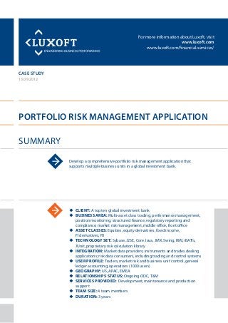 For more information about Luxoft, visit
www.luxoft.com
www.luxoft.com/financial-services/
case study
Portfolio Risk Management Application
Summary
13.09.2012
Develop a comprehensive portfolio risk management application that
supports multiple business units in a global investment bank.
uu Client: A top ten global investment bank
uu Business Area: Multi-asset class trading, performance management,
position monitoring, structured finance, regulatory reporting and
compliance, market risk management, middle office, front office
uu Asset Classes: Equities, equity derivatives, fixed income,
FI derivatives, FX
uu Technology Set: Sybase, J2SE, Core Java, JMX, Swing, RMI, iBATIs,
JUnit, proprietary risk calculation library
uu Integration: Market data providers; instruments and trades dealing
applications; risk data consumers, including trading and control systems
uu User Profile: Traders, market risk and business unit control, general
ledger accounting, operations (1000 users)
uu Geography: US, APAC, EMEA
uu Relationships Status: Ongoing ODC, T&M
uu Services Provided: Development, maintenance and production
support
uu Team Size: 4 team members
uu Duration: 3 years
 