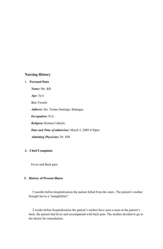 Nursing History
1. Personal Data

     Name: Ms. RB

     Age: 3y/o

     Sex: Female

     Address: Sto. Tomas Santiago, Batangas

     Occupation: N/A

     Religion: Roman Catholic

     Date and Time of admission: March 5, 2009 4:30pm

     Admitting Physician: Dr. HM



2. Chief Complaint



     Fever and Back pain



3. History of Present illness



      5 months before hospitalization the patient felled from the stairs. The patient’s mother
   brought her to a “manghihilot”.



      2 weeks before hospitalization the patient’s mother have seen a mass at the patient’s
   back, the patient had fever and accompanied with back pain. The mother decided to go to
   the doctor for consultation.
 