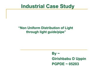 Industrial Case Study By ~  Girishbabu D Uppin PGPDE ~ 05203 “ Non Uniform Distribution of Light  through light guide/pipe” 