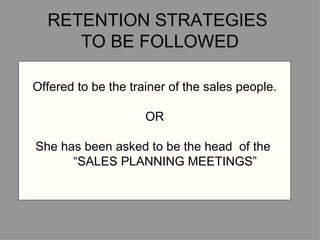 RETENTION STRATEGIES  TO BE FOLLOWED Offered to be the trainer of the sales people. OR She has been asked to be the head  of the  “ SALES PLANNING MEETINGS” Offered to be the trainer of the sales people. OR She has been asked to be the head  of the  “ SALES PLANNING MEETINGS” 
