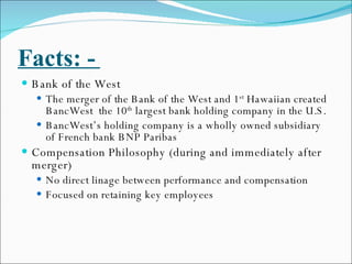 Facts: -  Bank of the West The merger of the Bank of the West and 1 st  Hawaiian created BancWest  the 10 th  largest bank holding company in the U.S. BancWest’s holding company is a wholly owned subsidiary of French bank BNP Paribas Compensation Philosophy (during and immediately after merger) No direct linage between performance and compensation Focused on retaining key employees 