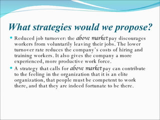 What strategies would we propose? Reduced job turnover: the  above market  pay discourages workers from voluntarily leaving their jobs. The lower turnover rate reduces the company’s costs of hiring and training workers. It also gives the company a more experienced, more productive work force. A strategy that calls for  above market  pay can contribute to the feeling in the organization that it is an elite organization, that people must be competent to work there, and that they are indeed fortunate to be there. 