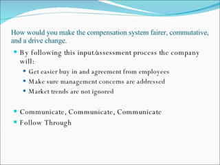 How would you make the compensation system fairer, commutative, and a drive change. By following this input/assessment process the company will: Get easier buy in and agreement from employees Make sure management concerns are addressed Market trends are not ignored Communicate, Communicate, Communicate Follow Through 