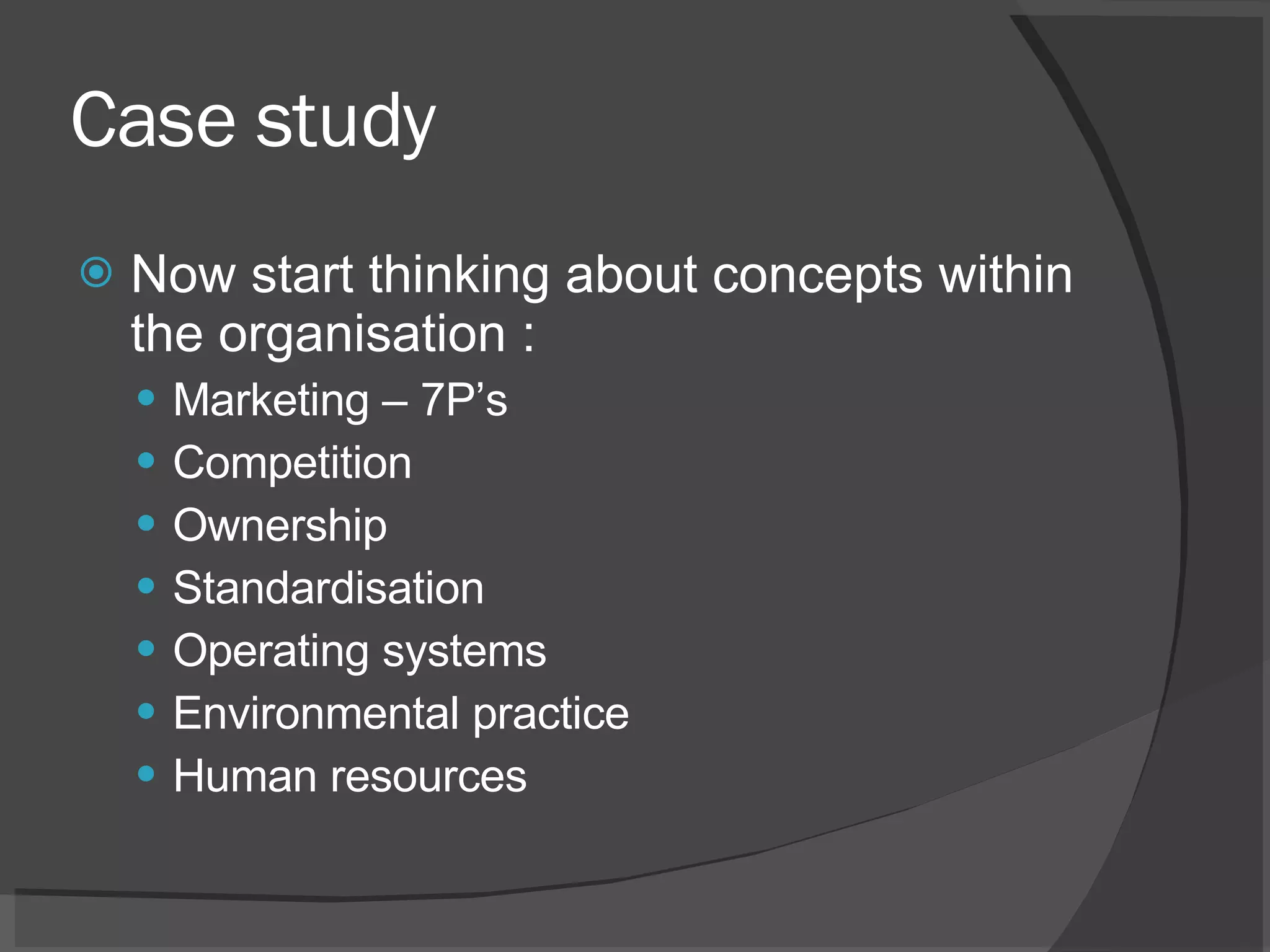 Case study Now start thinking about concepts within the organisation : Marketing – 7P’s Competition Ownership Standardisation Operating systems Environmental practice Human resources 