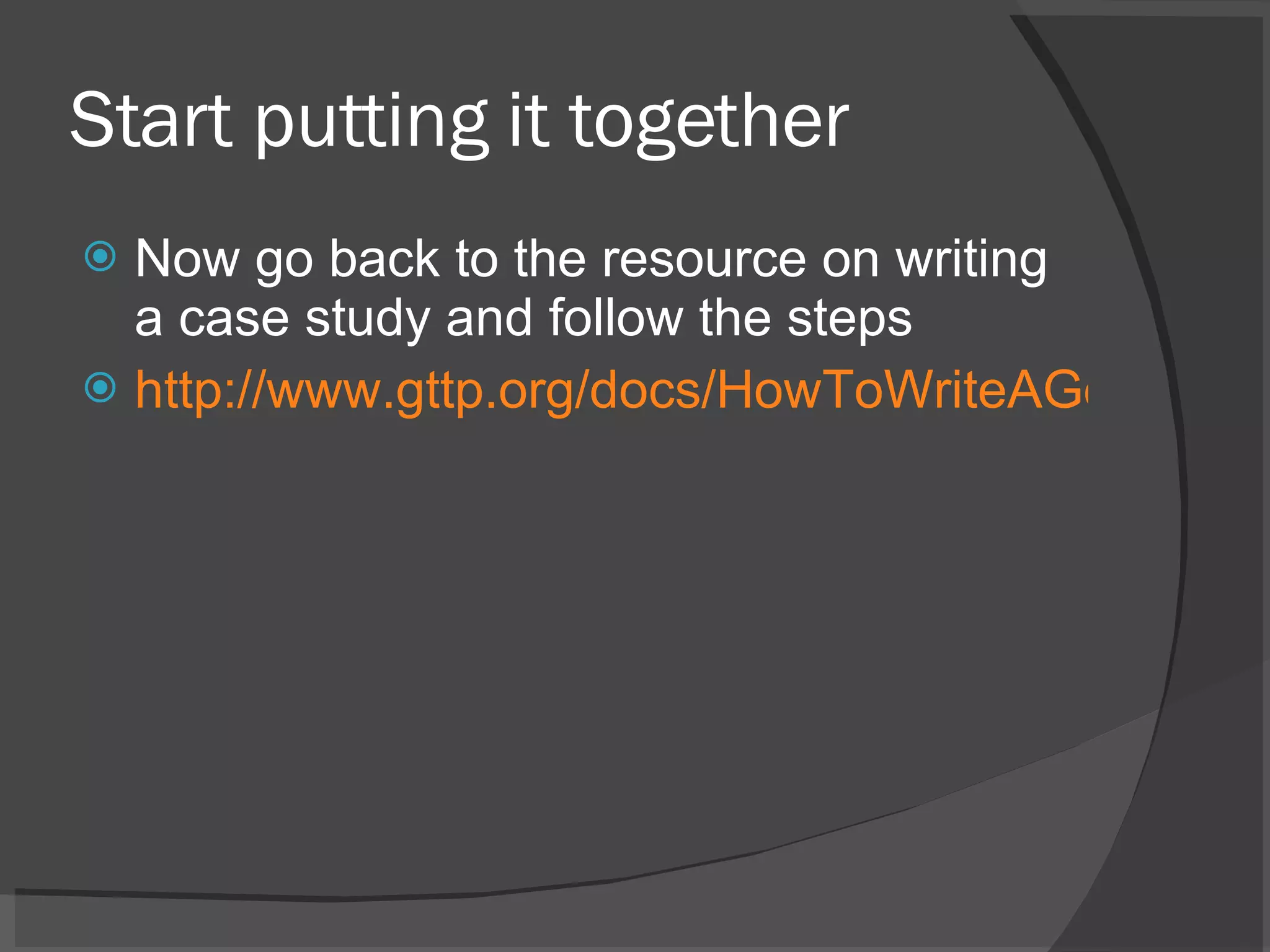 Start putting it together Now go back to the resource on writing a case study and follow the steps http://www.gttp.org/docs/HowToWriteAGoodCase.pdf 